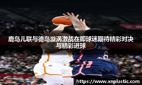 鹿岛儿联与德岛漩涡激战在即球迷期待精彩对决与精彩进球